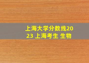 上海大学分数线2023 上海考生 生物